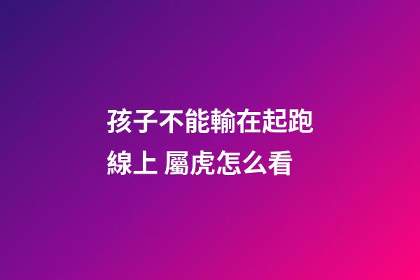 孩子不能輸在起跑線上 屬虎怎么看